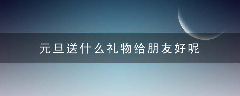 元旦送什么礼物给朋友好呢 元旦送什么礼物好